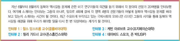 지난 6월부터 8월까지 동북아 역사갈등 문제에 관한 미국 연구자들의 의견을 듣기 위해서 각 분야의 전문가 20여명을 인터뷰했다. 여기에 소개하는 인터뷰는 그중의 하나로, 앞으로 4회에 걸쳐 각 영역 4명의 전문가들이 어떻게 동북아 역사갈등 문제를 바라보고 있는지 소개하는 시간이 될 것이다. 최근 주요하게 부각되고 있는 국제사회의 오피니언 리더인 그들의 시각을 통해 동북아 역사갈등 해결을 위해 우리가 해야할 일을 다시 한 번 되짚어보는 계기기 될 것이다. 인터뷰 1 : 찰스 암스트롱 교수(콜롬비아대학) 인터뷰 2 : 릴리 가드너 교수(존스홉킨스대학) 인터뷰 3 : 케빈 아르브흐 교수(조지메이슨대학) 인터뷰 4 : 데이비드 스모크, 존 박(USIP)