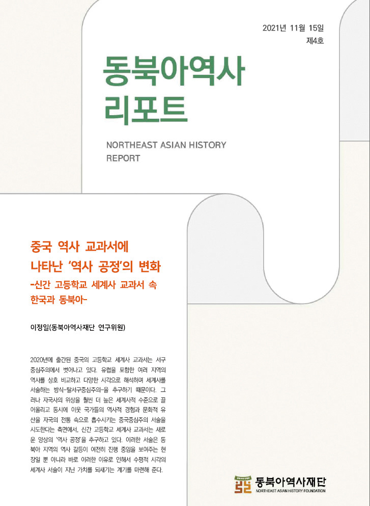 동북아역사리포트 northeast asian history report 중국 역사 교과서에 나타난 '역사 공정'의 변화-신간 고등학교 세계사 교과서 속 한국과 동북아- 이정일(동북아역사재단 연구위원) 2020년에 출간된 중국의 교과서는 서구 중심주의에서 벗어나고 있다. 유럽을 포함한 여러 지역의 역사를 상호 비교하고 다양한 시각으로 해석하며 세계사를 서술하는 방식-탈서구중심주의-을 추구하기 때문이다. 그러나 자국사의 위상을 훨씬 더 높은 세계사적 수준으로 끌어올리고 동시에 이웃 국가들의 역사적 경험과 문화적 유산을 자국의 전통 속으로 흡수시키는 중국중심주의 서술을 시도한다는 측면에서, 신간 새로운 양상의 공정' 을 추구하고 이러한 서술은 동북아 갈등이 여전히 진행 중임을 보여주는 현장일 뿐 아니라 바로 이유로 인해서 수평적 시각의 서술이 지닌 가치를 되새기는 계기를 마련해 준다.