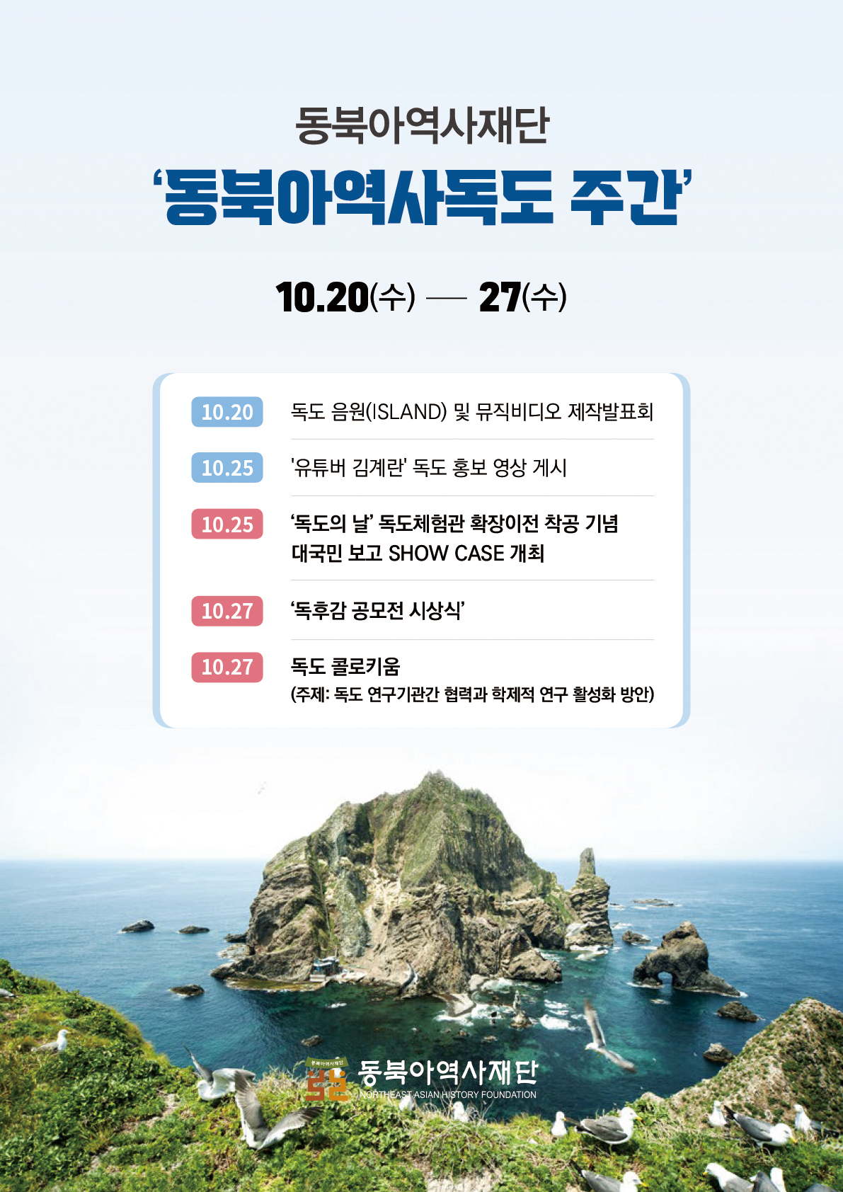 동북아역사재단 '동북아역사독도 주간'/10.20(수)~27(수)/10.20: 독도 음원(ISLAND) 및 뮤직비디오 제작발표회/10.25: '유튜버 김계란' 독도 홍보 영상 게시/10.25: '독도의 날' 독도체험관 확장이전 착공 기념 대국민 보고 SHOW CASE 개최/10.27: ‘독후감 공모전 시상식'/10.27: 독도 콜로키움(주제: 독도 연구기관간 협력과 학제적 연구 활성화 방안)