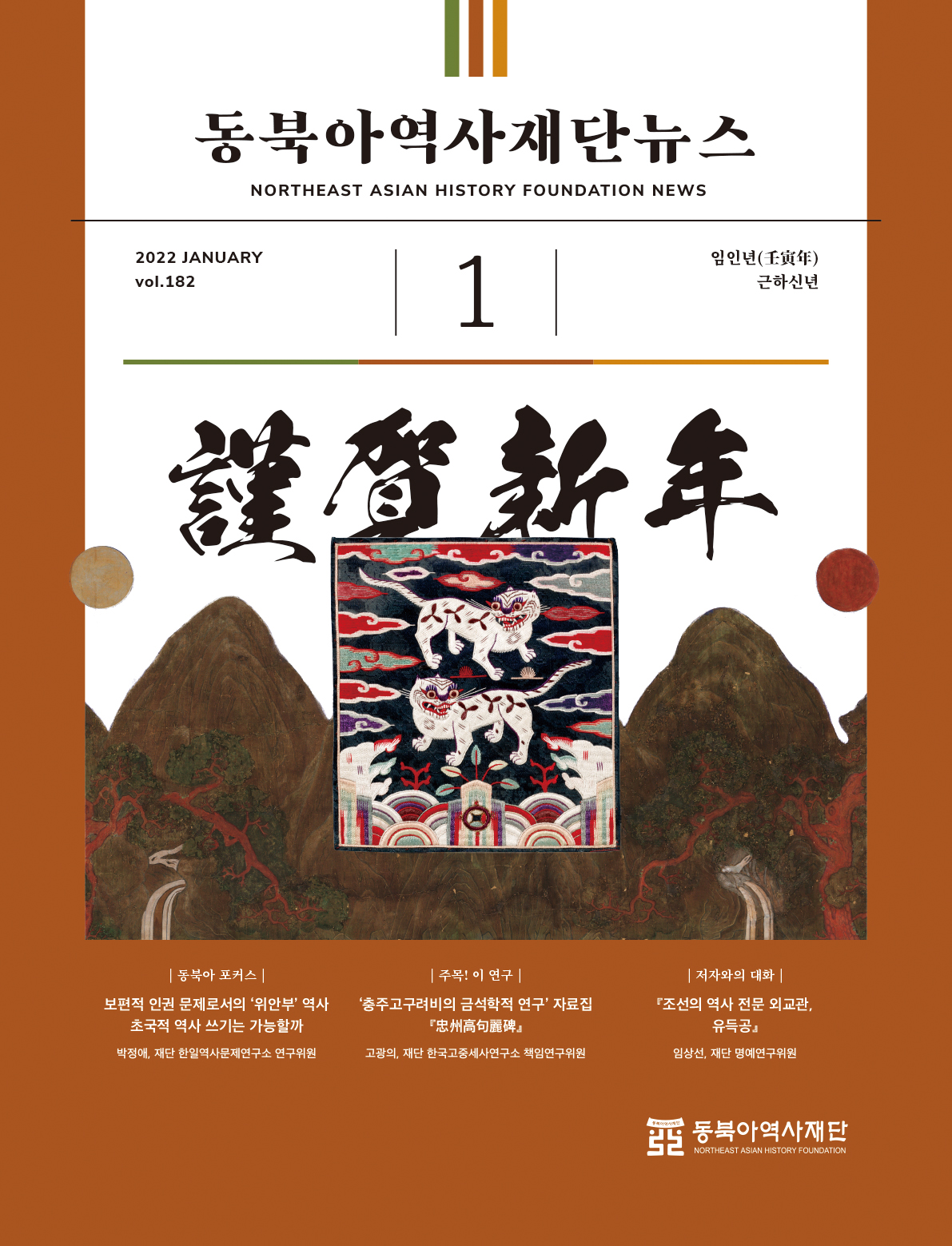 동북아역사재단뉴스 NORTHEAST ASIAN HISTORY FOUNDATION NEWS 2022 JANUARY vol.182 / 임인년(壬寅年) 근하신년 1 동북아 포커스 : 보편적 인권 문제로서의 '위안부'역사 초국적 역사 쓰기는 가능할까(박정애,재단 한일역사문제연구소 연구위원) 2. 주목!이연구 : '충주고구려비의 금석학적 연구'자료집(고광의, 재단 한국고종세사연구소 책임연구위원 3 저자와의 대화 : 조선의 역사 전문 외교관, 유득공(임상선,재단 명예연구위원)