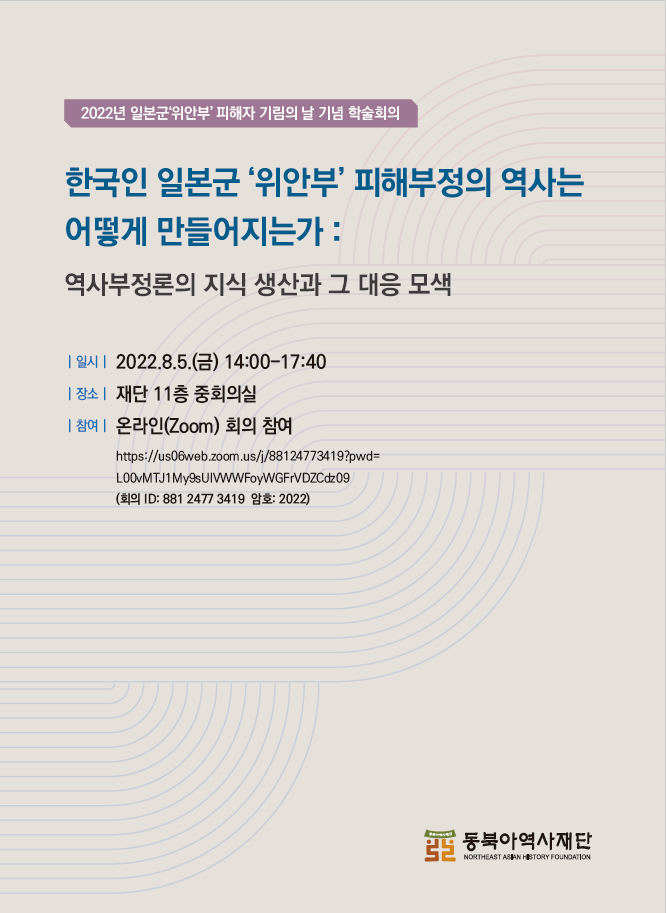 2022년 일본군'위안부' 피해자 기림의 날 기념 학술회의/한국인 일본군'위안부' 피해부정의 역사는 어떻게 만들어지는가:역사부정론의 지식 생산과 그 대응 모색/일시/2022.8..5(금) 14:00~17:40/장소/재단 11층 중회의실/참여/온라인(Zoom)회의 참여 http://us06web.zoom.us/j/88124773419?pwd=LOOvMTJ2My9sUIVWWFoyWGFrVDZCdz09(회의 ID: 881 2477 3419 / 암호 : 2022)