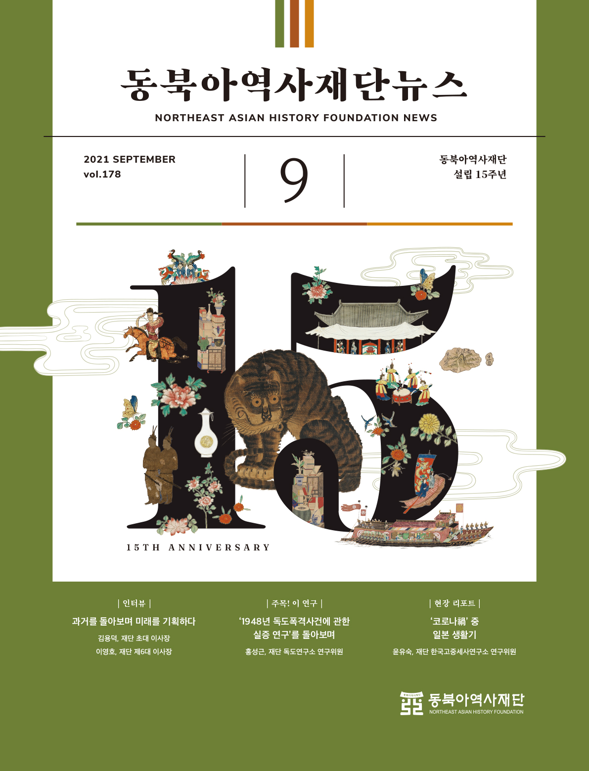 동북아역사재단뉴스/NORTHEAST ASIAN HISTORY FOUNDATION NEWS/2021 SEPTEMBER vol.178/15TH ANNIVERSARY/9월/동북아역사재단 설립 15주년/|인터뷰|(과거를 돌아보며 미래를 기획하다-김용덕, 재단 초대 이사장-이영호, 재단 제6대 이사장)/|주목! 이 연구|('1948년 독도폭격사건에 관한 실증 연구'를 돌아보며-홍성근, 재단 독도연구소 연구위원)/|현장 리포트|('코로나' 중 일본 생활기-윤유숙, 재단 한국고중세사연구소 연구위원)