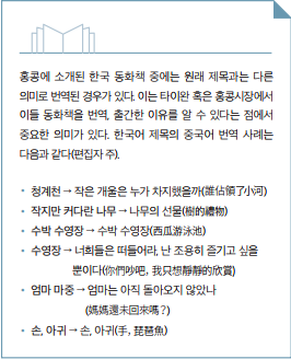 홍콩에 소개된 한국 동화책 중에는 원래 제목과는 다른 의믜로 번역된 경우가 있다. 이는 타이완 혹은 홍콩시장에서 이들 동화책을 번역, 출간한 이유를 알 수 있다는 점에서 중요한 의미가 있다. 한국어 제목의 중국어 번역 사례는 다음과 같다(편집자 주)./청계천, 작은 개울은 누가 차지했을까(誰佔領了小河)/작지만 커다란 나무 , 나무의 선물(樹的禮物)/수박 수영장, 수박 수영장(西游泳池)/수영장, 너희들은 떠들어라. 난 조용히 즐기고 싶을뿐이다(你們吵吧, 我只想靜的欣賞)/엄마 마중, 엄마는 아직 돌아오지 않았나(媽媽還未回來?)/손아귀, 손아귀(手, 琵芭魚)