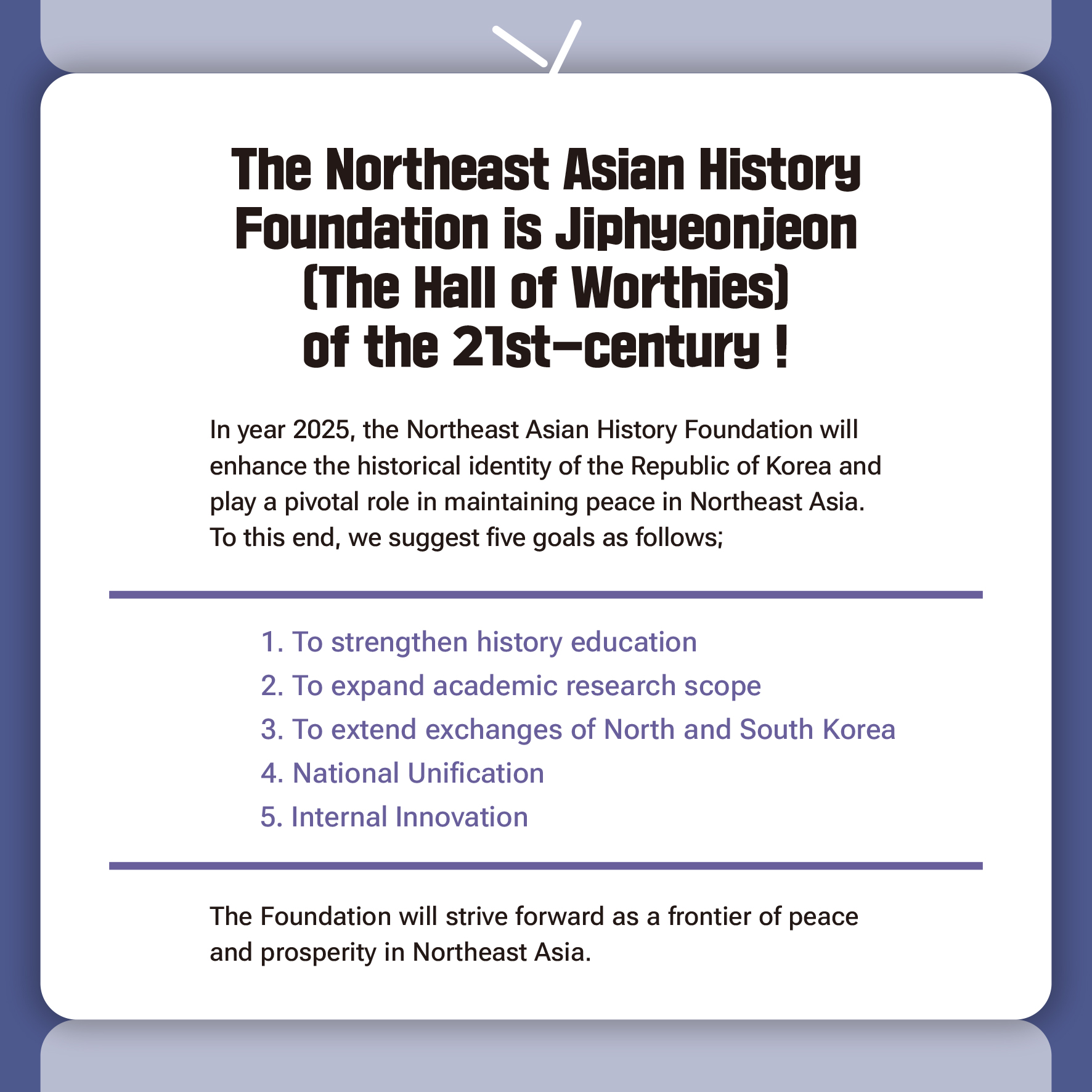 The Northeast Asian History Foundation is Jiphyeonjeon 
(The Hall of Worthies) of the 21st-century !

In year 2025, the Northeast Asian History Foundation will 
enhance the historical identity of the Republic of Korea and 
play a pivotal role in maintaining peace in Northeast Asia. 
To this end, we suggest five goals as follows; 

 1. To strengthen history education 
 2. To expand academic research scope 
 3. To extend exchanges of North and South Korea
 4. National Unification
 5. Internal Innovation

The Foundation will strive forward as a frontier of peace 
and prosperity in Northeast Asia.