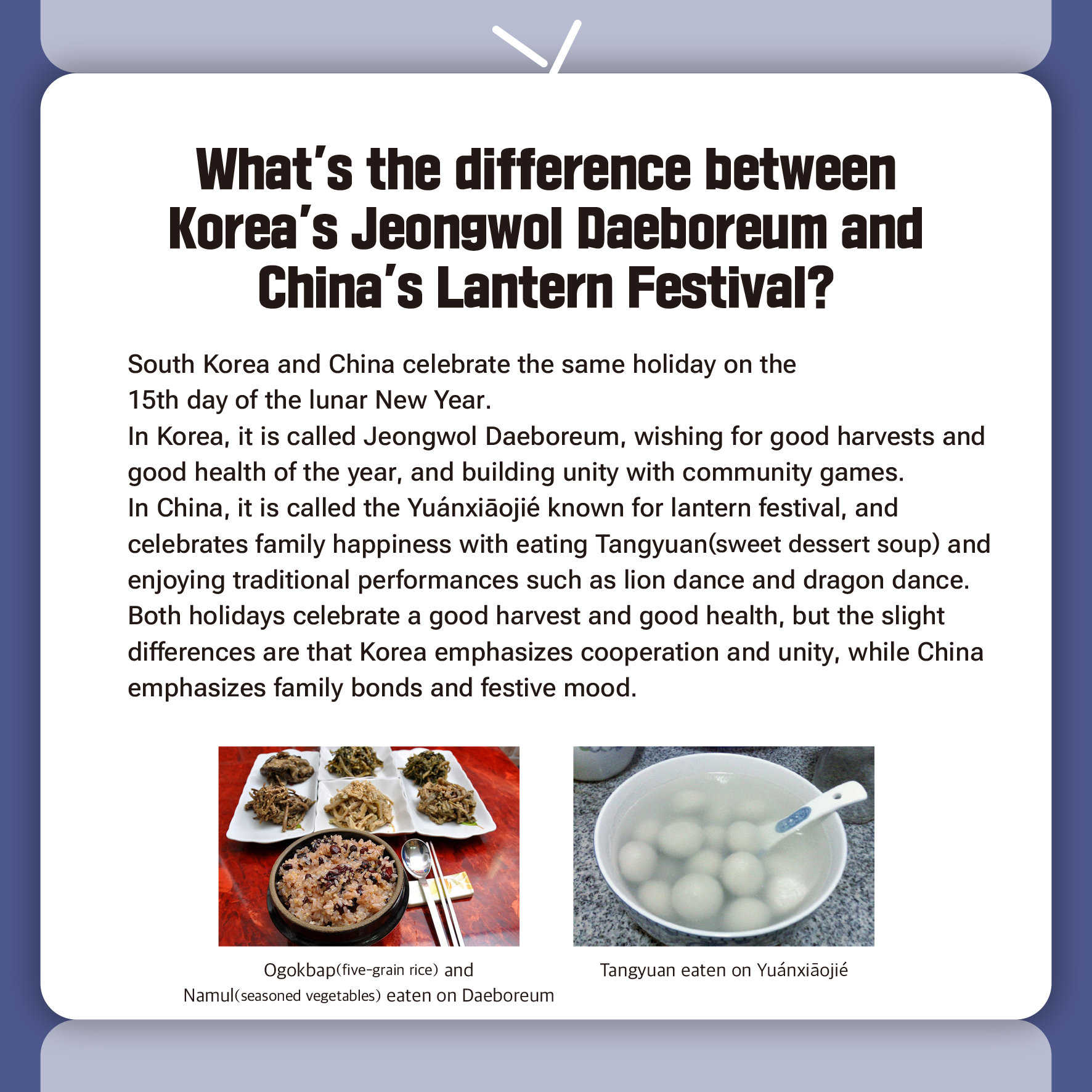 What's the difference between Korea's Jeongwol Daeboreum and China's Lantern Festival?

South Korea and China celebrate the same holiday on the 
15th day of the lunar New Year.
In Korea, it is called Jeongwol Daeboreum, wishing for good harvests and good health of the year, and building unity with community games.
In China, it is called the Yuánxiāojié known for lantern festival, and celebrates family happiness with eating Tangyuan(sweet dessert soup) and enjoying traditional performances such as lion dance and dragon dance.
Both holidays celebrate a good harvest and good health, but the slight differences are that Korea emphasizes cooperation and unity, while China emphasizes family bonds and festive mood.

Ogokbap(five-grain rice) and Namul(seasoned vegetables) eaten on Daeboreum
Tangyuan eaten on Yuánxiāojié