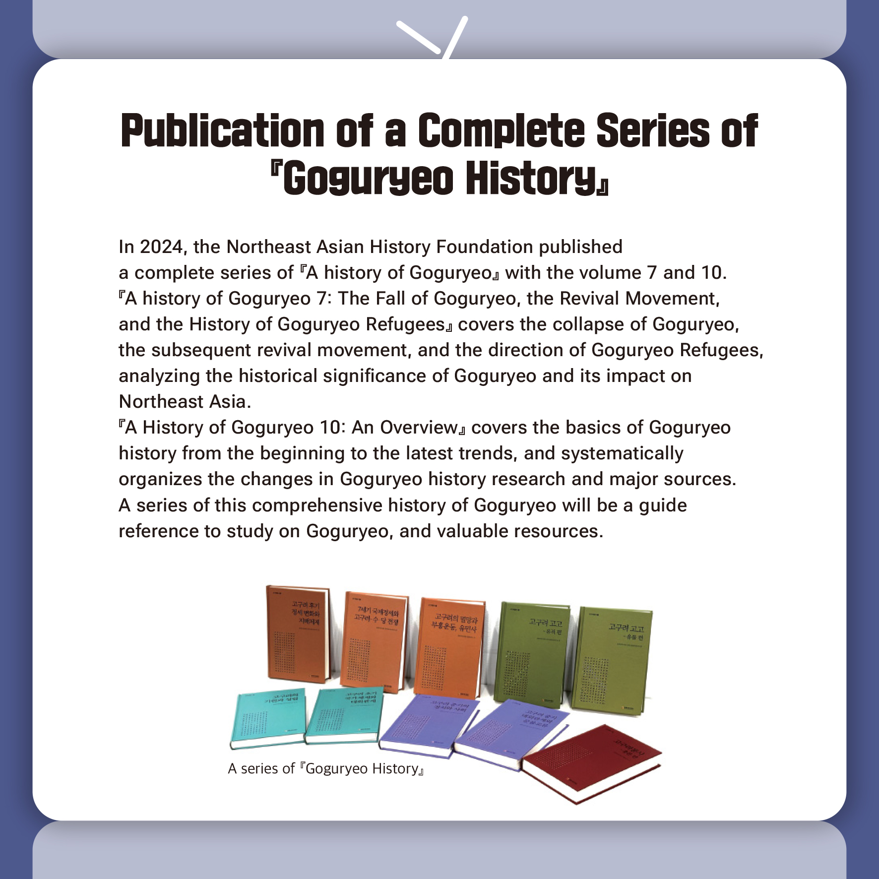 Publication of a Complete Series of 『Goguryeo History』 

In 2024, the Northeast Asian History Foundation published 
a complete series of  『A history of Goguryeo』 with the volume 7 and 10.
『A history of Goguryeo 7: The Fall of Goguryeo, the Revival Movement, 
and the History of Goguryeo Refugees』 covers the collapse of Goguryeo, 
the subsequent revival movement, and the direction of Goguryeo Refugees, analyzing the historical significance of Goguryeo and its impact on 
Northeast Asia.
『A History of Goguryeo 10: An Overview』 covers the basics of Goguryeo 
history from the beginning to the latest trends, and systematically 
organizes the changes in Goguryeo history research and major sources.
A series of this comprehensive history of Goguryeo will be a guide 
reference to study on Goguryeo, and valuable resources.