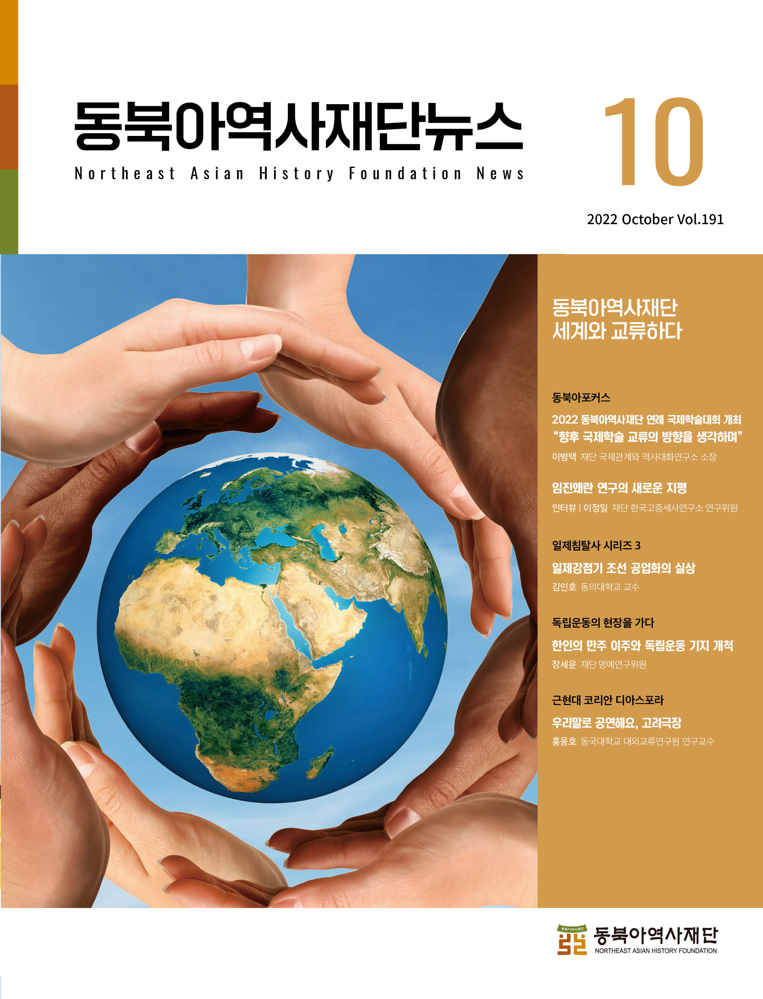 1동북아역사재단뉴스 10 세계와 교류하다/동북아포커스 2022 동북아역사재단 연례 국제학술대회 개최 향후 국제학술 교류의 방향을 생각하며 이병택 재단 국제관계와 역사대화연구소 소장/ 임진왜란 연구의 새로운 지평 인터뷰|이정일 재단 한국고중세사연구소 연구위원/일제침탈사 시리즈 3 일제강점기 조선 공업화의 실상 김인호 동의대학교 교수/독립운동의 현장을 가다 한인의 만주 이주와 독립운동 기지 개척 장세윤 재단 명예연구위원/근현대 코리안 디아스포라 우리말로 공연해요, 고려극장 홍웅호 동국대학교 대외교류연구원 연구교수