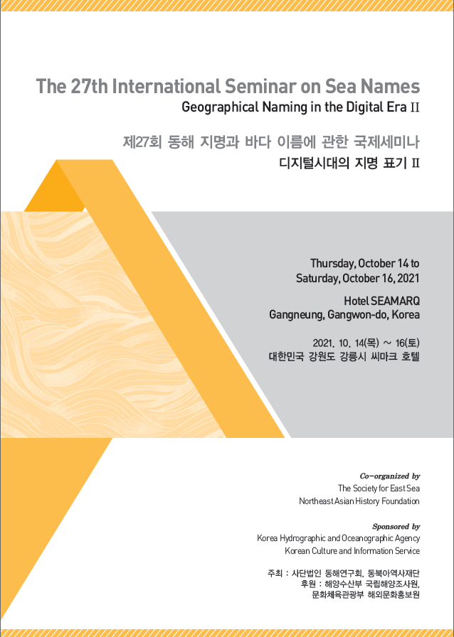 The 27th International Seminar on Sea Names/Geogrphical Naming in the Digital EraⅡ/제27회 동해 지명과 바다 이름에 관한 국제세미나/디지털시대의 지명 표기Ⅱ/Thursday, October 14 to Saturday, October 16, 2021/Hotel SEAMARQ Gangneung, Gangwon-do, Korea/2021.10.14(목)~16(토) 대한민국 강원도 강릉시 씨마크 호텔/Co-organized by The Society for East Sea NortheastAsian History Foundation/Sponsored by Korea Hydrographic and Oceanographic Agency, Korean Culture and inforamation Service/주최:사단법인 동해연구회, 동북아역사재단/후원:해양수산부 국립해양조사원, 문화체육관광부 해외문화원