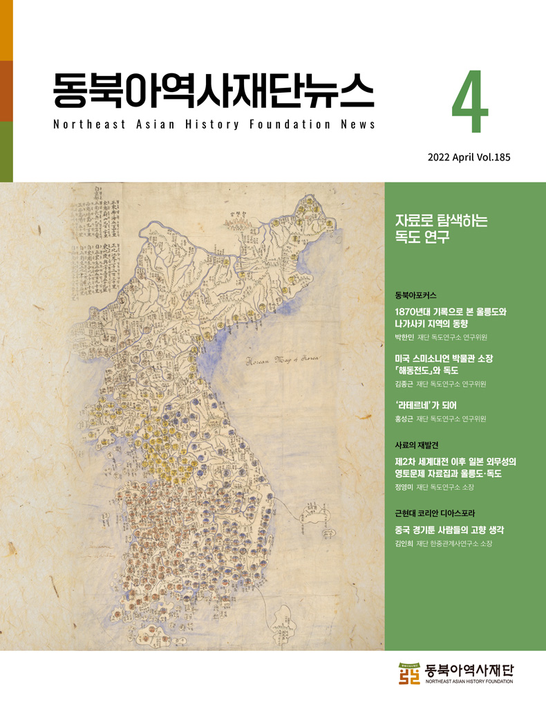 동북아역사재단뉴스4 자료로 탐색하는 독도 연구/동북아포커스 1870년대 기록으로 본 울릉도와 나가사키 지역의 동향 박한민 재단 독도연구소 연구위원 미국 스미소니언 박물관 소장 「해동전도」와 독도 김종근 재단 독도연구소 연구위원 '라테르네'가 되어 홍성근 재단 독도연구소 연구위원/사료의 재발견 제2차 세계대전 이후 일본 외무성의 영토문제 자료집과 울릉도·독도 정영미 재단 독도연구소 소장/근현대 코리안 디아스포라 중국 경기툰 사람들의 고향 생각 김인희 재단 한중관계사연구소 소장