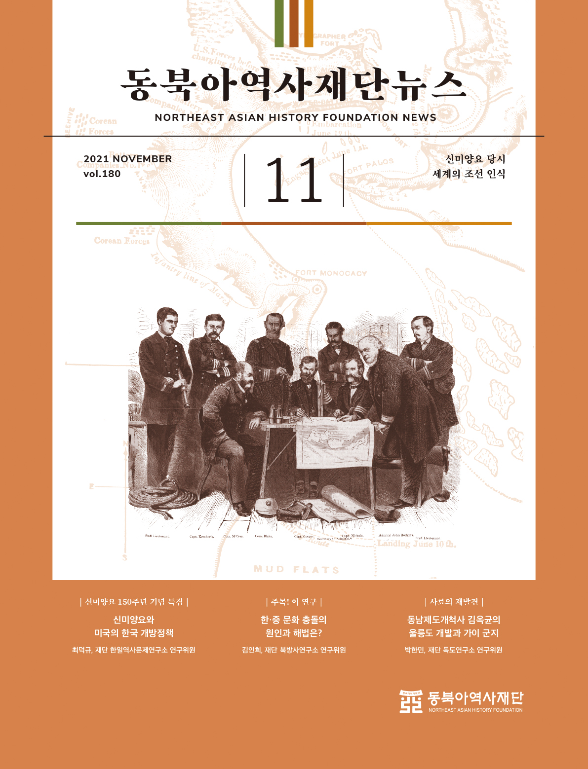 동북아역사재단뉴스/NORTHEAST ASIAN HISTORY FOUNDATION NEWS/2021 NOVEMBER vol.180/11월/신미양요 당시 세계의 조선 인식|신미양요 150주년 기념 특집|(신미양요와 미국의 한국 개방정책,최덕규-재단 한일역사문제연구소 연구위원)|주목! 이 연구|(한·중 문화 충돌의 원인과 해법은?,김인희-재단 북방사연구소 연구위원)|사료의 재발견|(동남제도개척사 김옥균의 울릉도 개발과 가이 군지,박한민-재단 독도연구소 연구위원)