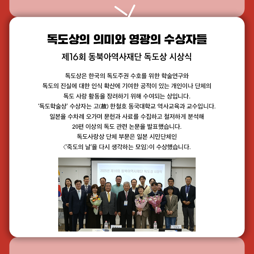 제목: 독도상의 의미와 영광의 수상자들 부제: 제16회 동북아역사재단 독도상 시상식 본문: 독도상은 한국의 독도주권 수호를 위한 학술연구와  독도의 진실에 대한 인식 확산에 기여한 공적이 있는 개인이나 단체의  독도 사랑 활동을 장려하기 위해 수여되는 상입니다. '독도학술상' 수상자는 고(故) 한철호 동국대학교 역사교육과 교수입니다.  일본을 수차례 오가며 문헌과 사료를 수집하고 철저하게 분석해  20편 이상의 독도 관련 논문을 발표했습니다. 독도사랑상 단체 부문은 일본 시민단체인  <'죽도의 날'을 다시 생각하는 모임>이 수상했습니다.