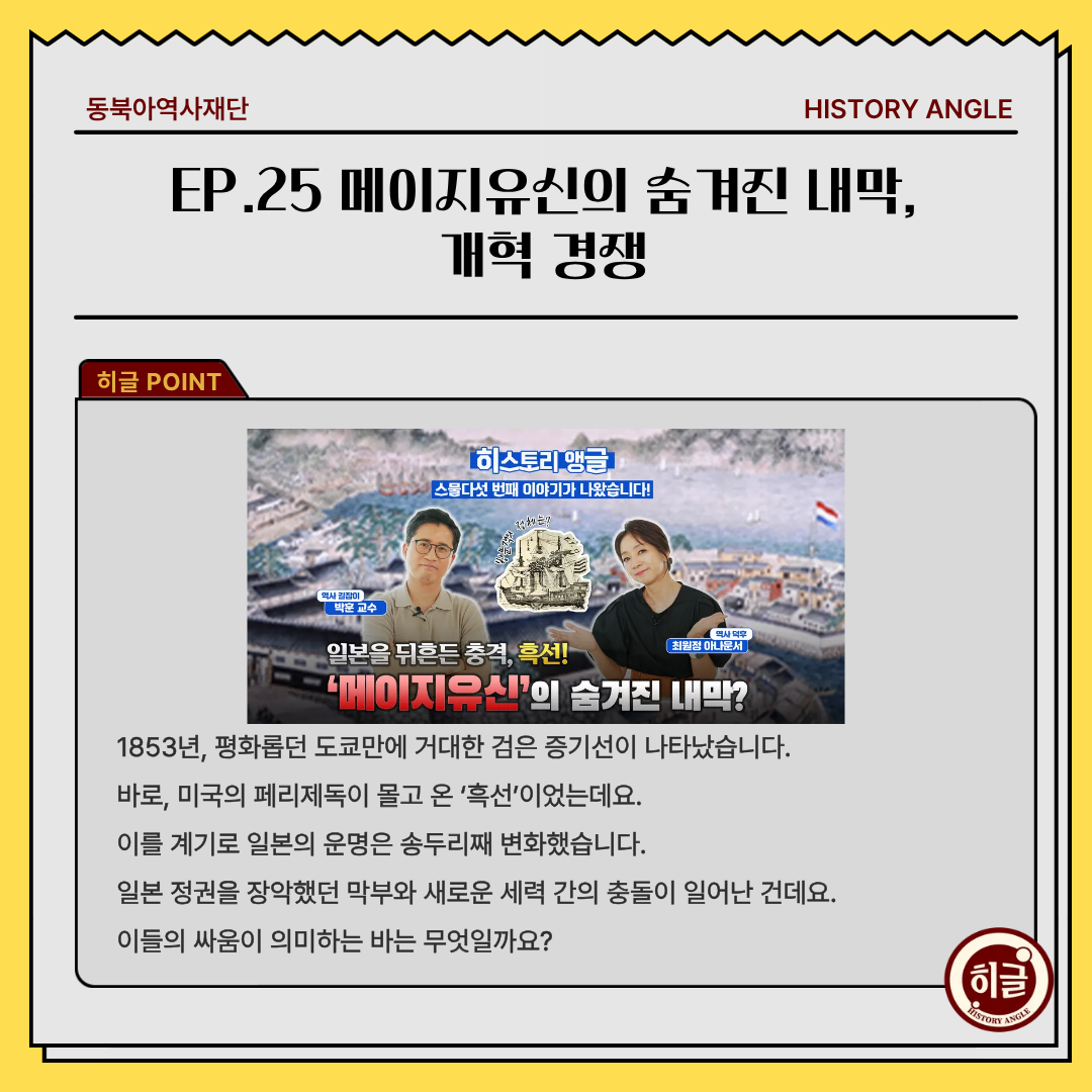 EP.25 메이지유신의 숨겨진 내막,  개혁 경쟁, 1853년, 평화롭던 도쿄만에 거대한 검은 증기선이 나타났습니다. 바로, 미국의 페리제독이 몰고 온 ‘흑선’이었는데요. 이를 계기로 일본의 운명은 송두리째 변화했습니다. 일본 정권을 장악했던 막부와 새로운 세력 간의 충돌이 일어난 건데요. 이들의 싸움이 의미하는 바는 무엇일까요?