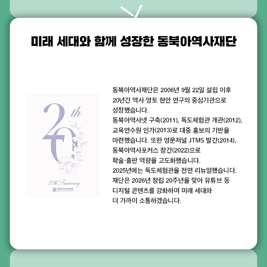 제목: 미래 세대와 함께 성장한 동북아역사재단 동북아역사재단은 2006년 9월 22일 설립 이후  20년간 역사·영토 현안 연구의 중심기관으로 성장했습니다.  동북아역사넷 구축(2011), 독도체험관 개관(2012), 교육연수원 인가(2013)로  대중 홍보의 기반을 마련했습니다. 또한 영문저널 JTMS 발간(2014),  동북아역사포커스 창간(2022)으로 학술·출판 역량을 고도화했습니다.  2025년에는 독도체험관을 전면 리뉴얼했습니다.  재단은 2026년 창립 20주년을 맞아 유튜브 등 디지털 콘텐츠를 강화하며 미래 세대와 더 가까이 소통하겠습니다.