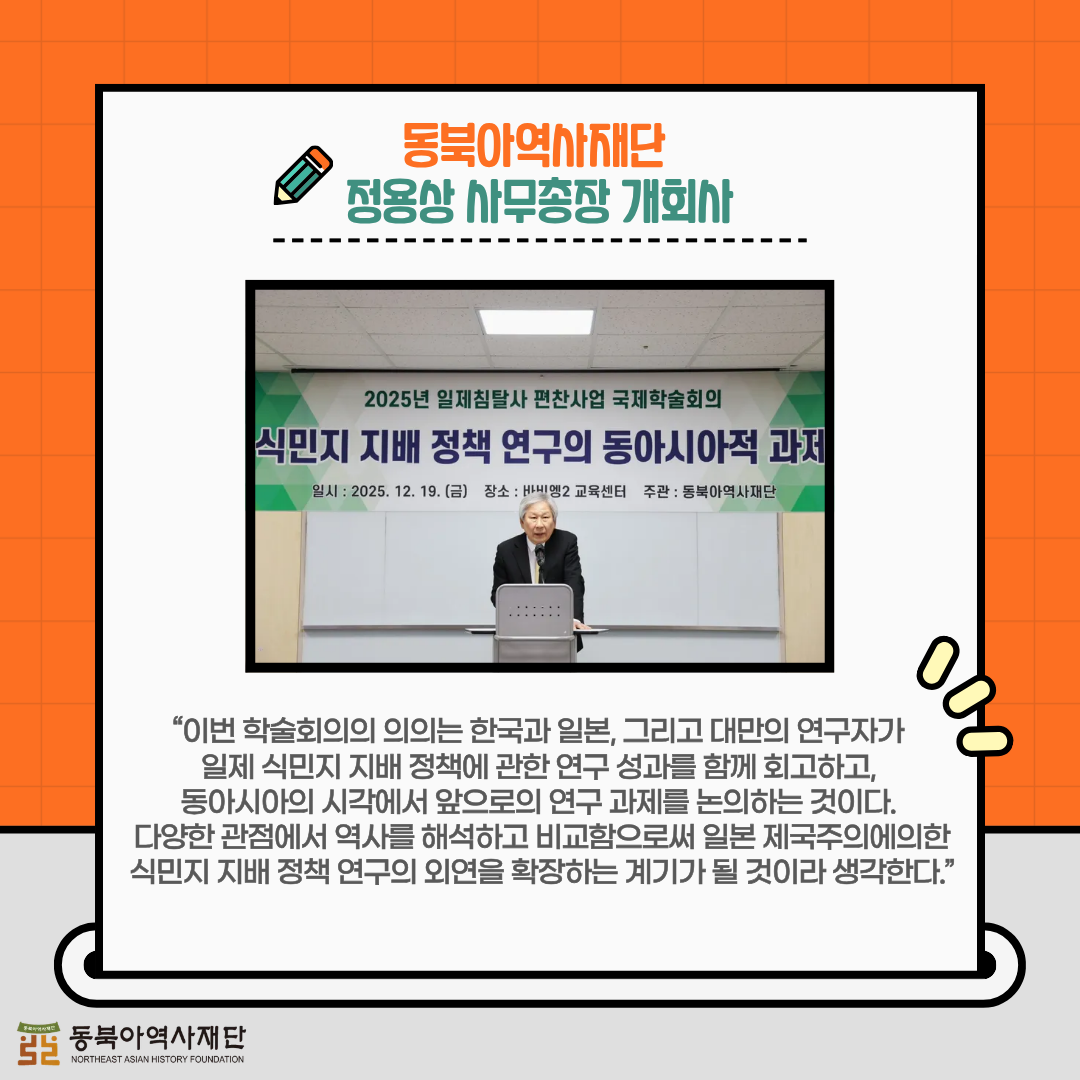 동북아역사재단 정용상 사무총장 개회사, “이번 학술회의의 의의는 한국과 일본, 그리고 대만의 연구자가 일제 식민지 지배 정책에 관한 연구 성과를 함께 회고하고, 동아시아의 시각에서 앞으로의 연구 과제를 논의하는 것이다. 다양한 관점에서 역사를 해석하고 비교함으로써 일본 제국주의에 의한 식민지 지배 정책 연구의 외연을 확장하는 계기가 될 것이라 생각한다”