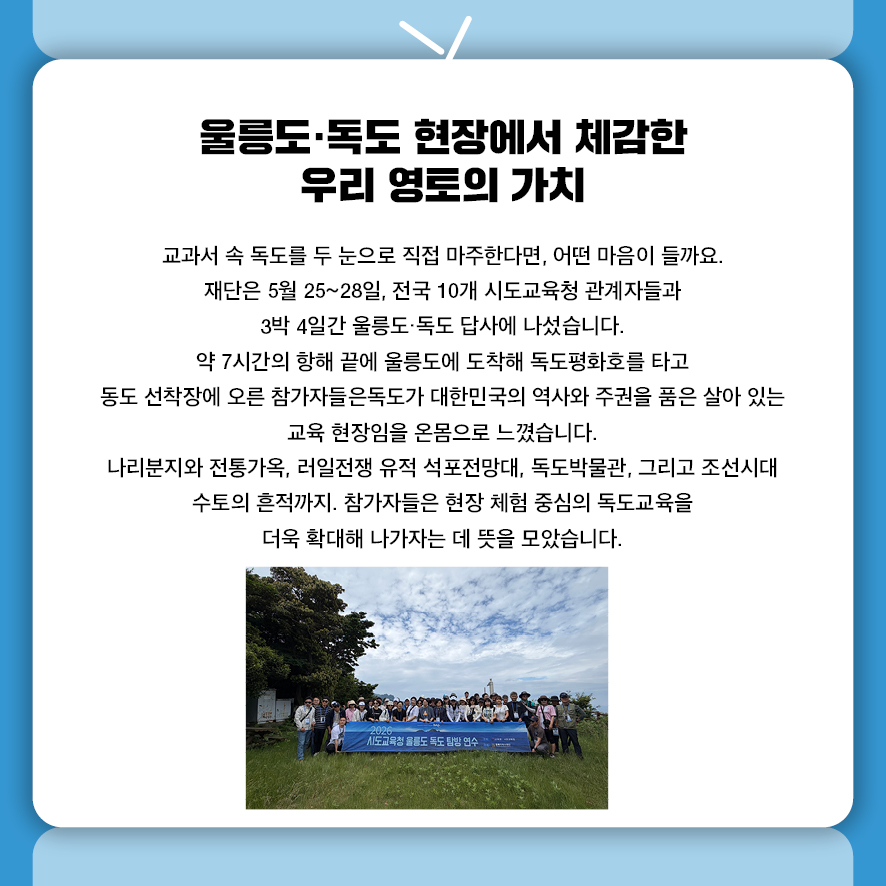 울릉도·독도 현장에서 체감한 우리 영토의 가치 교과서 속 독도를 두 눈으로 직접 마주한다면, 어떤 마음이 들까요. 재단은 5월 25~28일, 전국 10개 시도교육청 관계자들과  3박 4일간 울릉도·독도 답사에 나섰습니다.  약 7시간의 항해 끝에 울릉도에 도착해 독도평화호를 타고 동도 선착장에 오른 참가자들은 독도가 대한민국의 역사와 주권을 품은 살아 있는 교육 현장임을 온몸으로 느꼈습니다. 나리분지와 전통가옥, 러일전쟁 유적 석포전망대, 독도박물관,  그리고 조선시대 수토의 흔적까지.  참가자들은 현장 체험 중심의 독도교육을 더욱 확대해 나가자는 데 뜻을 모았습니다.