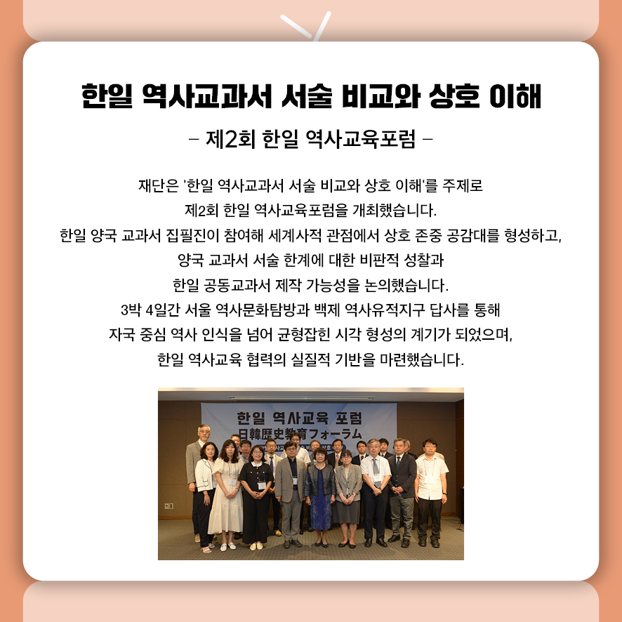 한일 역사교과서 서술 비교와 상호 이해 -제2회 한일 역사교육포럼-  재단은 '한일 역사교과서 서술 비교와 상호 이해'를 주제로  제2회 한일 역사교육포럼을 개최했습니다.  한일 양국 교과서 집필진이 참여해 세계사적 관점에서 상호 존중 공감대를 형성하고,  양국 교과서 서술 한계에 대한 비판적 성찰과  한일 공동교과서 제작 가능성을 논의했습니다.  3박 4일간 서울 역사문화탐방과 백제 역사유적지구 답사를 통해  자국 중심 역사 인식을 넘어 균형잡힌 시각 형성의 계기가 되었으며,  한일 역사교육 협력의 실질적 기반을 마련했습니다.