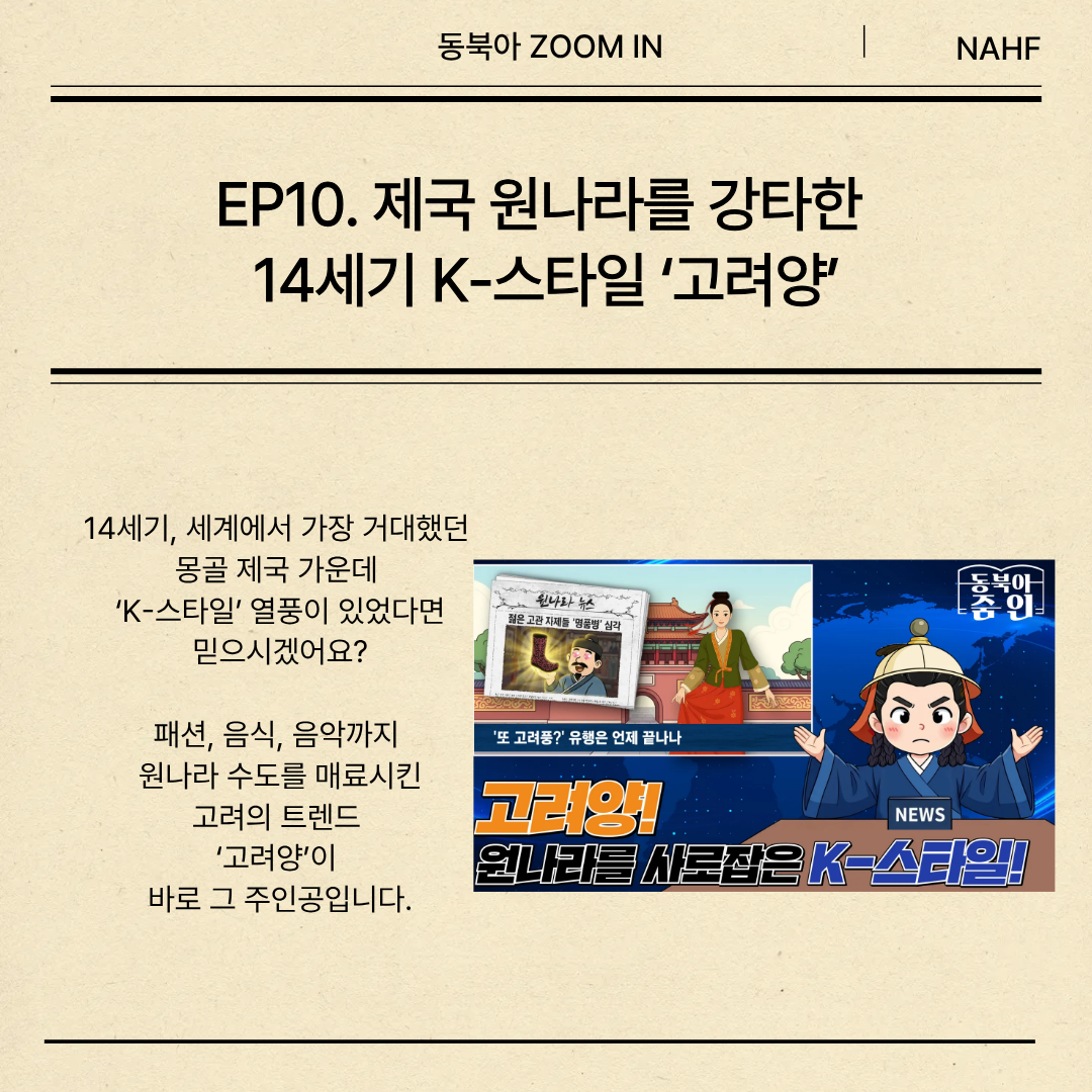 EP10. 제국 원나라를 강타한  14세기 K-스타일 ‘고려양’ 14세기, 세계에서 가장 거대했던  몽골 제국 가운데  ‘K-스타일’ 열풍이 있었다면 믿으시겠어요? 패션, 음식, 음악까지  원나라 수도를 매료시킨 고려의 트렌드  ‘고려양’이  바로 그 주인공입니다.