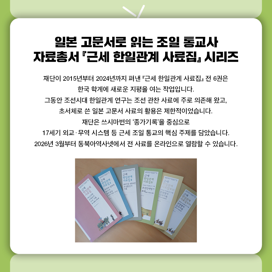 일본 고문서로 읽는 조일 통교사 자료총서 『근세 한일관계 사료집』 시리즈  재단이 2015년부터 2024년까지 펴낸 『근세 한일관계 사료집』 전 6권은  한국 학계에 새로운 지평을 여는 작업입니다.  그동안 조선시대 한일관계 연구는 조선 관찬 사료에 주로 의존해 왔고,  초서체로 쓴 일본 고문서 사료의 활용은 제한적이었습니다.  재단은 쓰시마번의 '종가기록'을 중심으로  17세기 외교·무역 시스템 등 근세 조일 통교의 핵심 주제를 담았습니다.  2026년 3월부터 동북아역사넷에서 전 사료를 온라인으로 열람할 수 있습니다. 