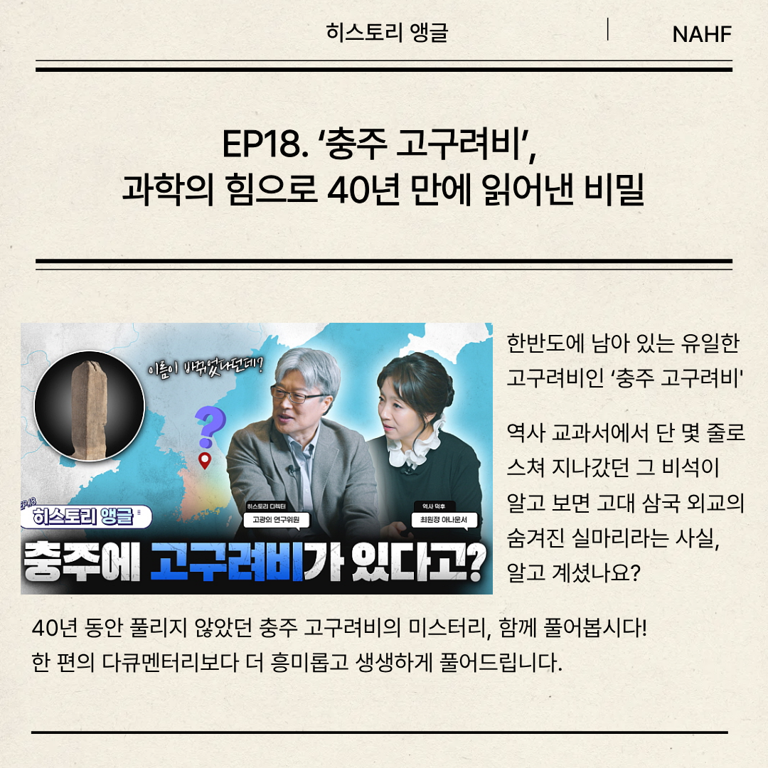 EP18. ‘충주 고구려비’,  과학의 힘으로 40년 만에 읽어낸 비밀  한반도에 남아 있는 유일한  고구려비인 ‘충주 고구려비'역사 교과서에서 단 몇 줄로 스쳐 지나갔던 그 비석이  알고 보면 고대 삼국 외교의 숨겨진 실마리라는 사실,  알고 계셨나요?   40년 동안 풀리지 않았던 충주 고구려비의 미스터리, 함께 풀어봅시다! 한 편의 다큐멘터리보다 더 흥미롭고 생생하게 풀어드립니다.