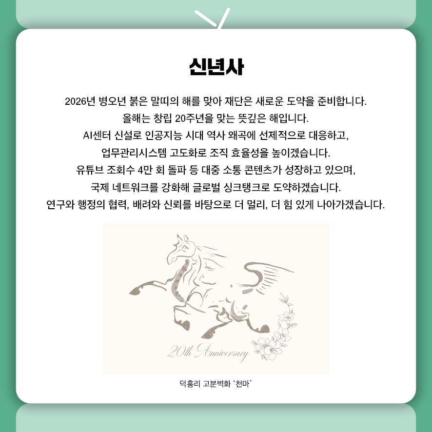 신년사 2026년 병오년 붉은 말띠의 해를 맞아 재단은 새로운 도약을 준비합니다.  올해는 창립 20주년을 맞는 뜻깊은 해입니다.  AI센터 신설로 인공지능 시대 역사 왜곡에 선제적으로 대응하고,  업무관리시스템 고도화로 조직 효율성을 높이겠습니다. 유튜브 조회수 4만 회 돌파 등 대중 소통 콘텐츠가 성장하고 있으며,  국제 네트워크를 강화해 글로벌 싱크탱크로 도약하겠습니다. 연구와 행정의 협력, 배려와 신뢰를 바탕으로 더 멀리, 더 힘 있게 나아가겠습니다.