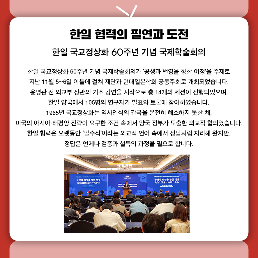 제목: 한일 협력의 필연과 도전 부제: 한일 국교정상화 60주년 기념 국제학술회의 본문: 한일 국교정상화 60주년 기념 국제학술회의가 '공생과 번영을 향한 여정'을 주제로  지난 11월 5~6일 이틀에 걸쳐 재단과 현대일본학회 공동주최로 개최되었습니다. 윤영관 전 외교부 장관의 기조 강연을 시작으로 총 14개의 세션이 진행되었으며,  한일 양국에서 105명의 연구자가 발표와 토론에 참여하였습니다. 1965년 국교정상화는 역사인식의 간극을 온전히 해소하지 못한 채,  미국의 아시아·태평양 전략이 요구한 조건 속에서 양국 정부가 도출한 외교적 합의였습니다. 한일 협력은 오랫동안 '필수적'이라는 외교적 언어 속에서 정답처럼 자리해 왔지만,  정답은 언제나 검증과 설득의 과정을 필요로 합니다.