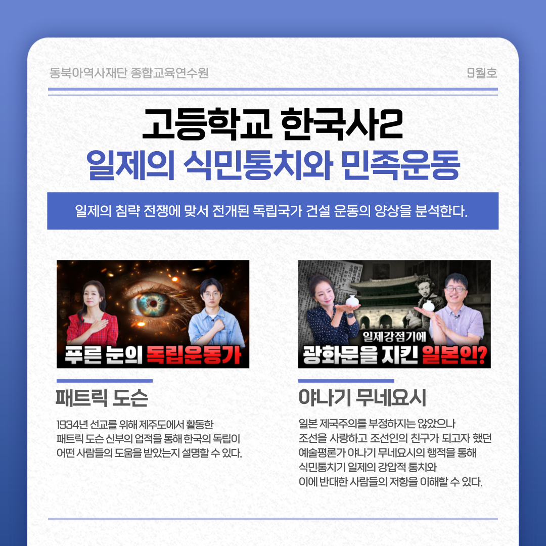 동북아역사재단 종합교육연수원 9월호 고등학교 한국사2 일제 식민통치와 민족운동 일제의 침략 전쟁에 맞서 전개된 독립국가 건설 운동의 양상을 분석한다. 푸른 눈의 독립운동가 패트릭 도슨 1934년 선교를 위해 제주도에서 활동한 패트릭 도슨 신부의 업적을 통해 한국의 독립이 어떤 사람들의 도움을 받았는지 설명할 수 있다. 일제강점기에 광화문을 지킨 일본인? 야나기 무네요시 일본 제국주의를 부정하지는 않았으나 조선을 사랑하고 조선인의 친구가 되고자 했던 예술평론가 야나기 무네요시의 행적을 통해 식민통치기 일제의 강압적 통치와 이에 반대한 사람들의 저항을 이해할 수 있다.