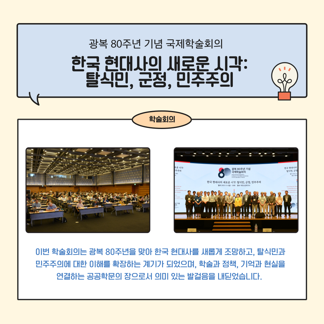 광복 80주년 기념 국제학술회의 한국 현대사의 새로운 시각: 탈식민, 군정, 민주주의 학술회의 이번 학술회의는 광복 80주년을 맞아 한국 현대사를 새롭게 조망하고, 탈식민과 민주주의에 대한 이해를 확장하는 계기가 되었으며, 학술과 정책, 기억과 현실을 연결하는 공공학문의 장으로서 의미 있는 발걸음을 내딛었습니다.