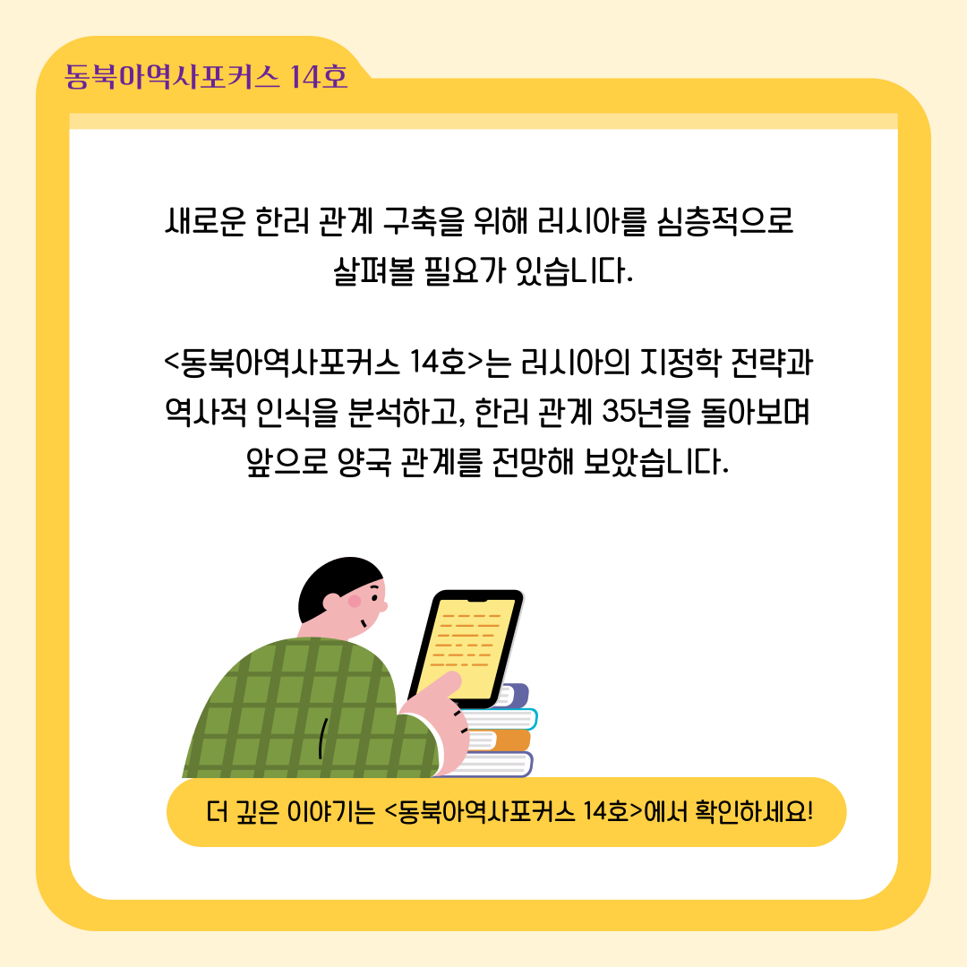 새로운 한러 관계 구축을 위해 러시아를 심층적으로  살펴볼 필요가 있습니다.<동북아역사포커스 14호>는 러시아의 지정학 전략과 역사적 인식을 분석하고, 한러 관계 35년을 돌아보며 앞으로 양국 관계를 전망해 보았습니다.