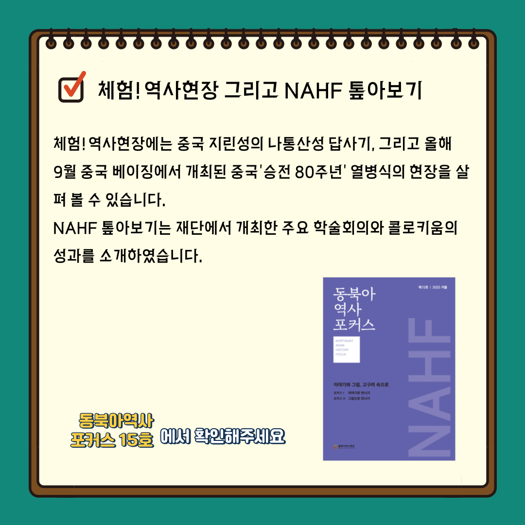 체험!역사현장 그리고 NAHF 톺아보기  체험!역사현장에서는 중국 지린성의 나통산성 답사기, 그리고 오래 9월 중국 베이징에서 개최된 중국'승전80주년'열병식의 현장을 살펴볼수 있습니다. NAHF 톺아보기는 재단에서 개최한 주요 학술회의와 콜로키움의 성과를 소개하였습니다. 동북아역사포커스 15를 확인해주세요