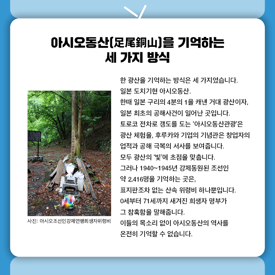 아시오동산(足尾銅山)을 기억하는 세 가지 방식 한 광산을 기억하는 방식은 세 가지였습니다. 일본 도치기현 아시오동산.  한때 일본 구리의 4분의 1을 캐낸 거대 광산이자, 일본 최초의 공해사건이 일어난 곳입니다. 토로코 전차로 갱도를 도는 '아시오동산관광'은 광산 체험을,  후루카와 기업의 기념관은 창업자의 업적과 공해 극복의 서사를 보여줍니다.  모두 광산의 '빛'에 초점을 맞춥니다. 그러나 1940~1945년 강제동원된 조선인 약 2,416명을 기억하는 곳은,  표지판조차 없는 산속 위령비 하나뿐입니다.  0세부터 71세까지 새겨진 희생자 명부가 그 참혹함을 말해줍니다. 이들의 목소리 없이 아시오동산의 역사를 온전히 기억할 수 없습니다. 사진: 아시오조선인강제연행희생자위령비 