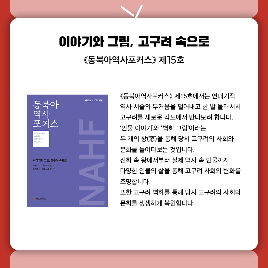 제목: 이야기와 그림, 고구려 속으로 부제: 동북아역사포커스 제15호 본문: 동북아역사포커스 제15호에서는 연대기적 역사서술의 무거움을 덜어내고  한 발 물러서서 고구려를 새로운 각도에서 만나보려 합니다. '인물의 이야기'와 '벽화의 그림'이라는 두 개의 창(窗)을 통해  당시 고구려의 사회와 문화를 들여다보는 것입니다. 신화 속 왕에서부터 실제 역사 속 인물까지,  다양한 인물의 삶을 통해 고구려 사회의 변화를 조명합니다. 또한 고구려 벽화를 통해 당시 고구려의 사회와 문화를 생생하게 복원합니다.