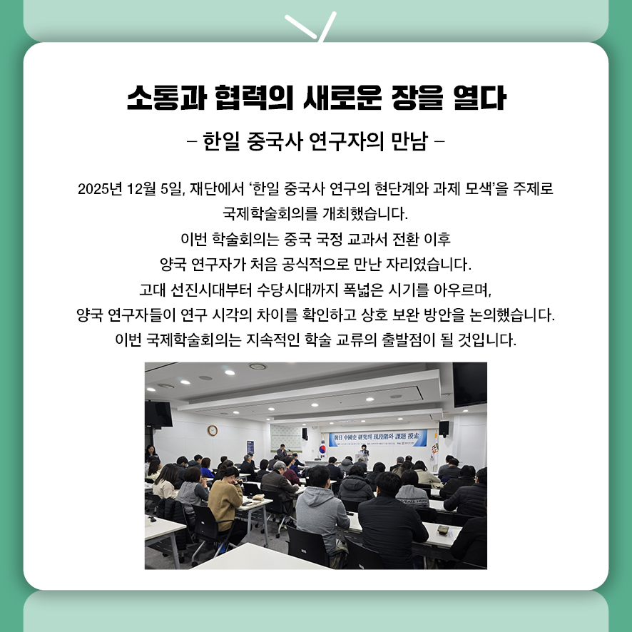 소통과 협력의 새로운 장을 열다. 한일 중국사 연구자의 만남. 2025년 12월 5일, 재단에서 '한일 중국사 연구의 현단계와 과제 모색'을 주제로 국제학술회의를 개최했습니다.  이번 학술회의는 중국 국정 교과서 전환 이후  양국 연구자가 처음 공식적으로 만난 자리였습니다. 고대 선진시대부터 수당시대까지 폭넓은 시기를 아우르며,  양국 연구자들이 연구 시각의 차이를 확인하고 상호 보완 방안을 논의했습니다.  이번 국제학술회의는 지속적인 학술 교류의 출발점이 될 것입니다.