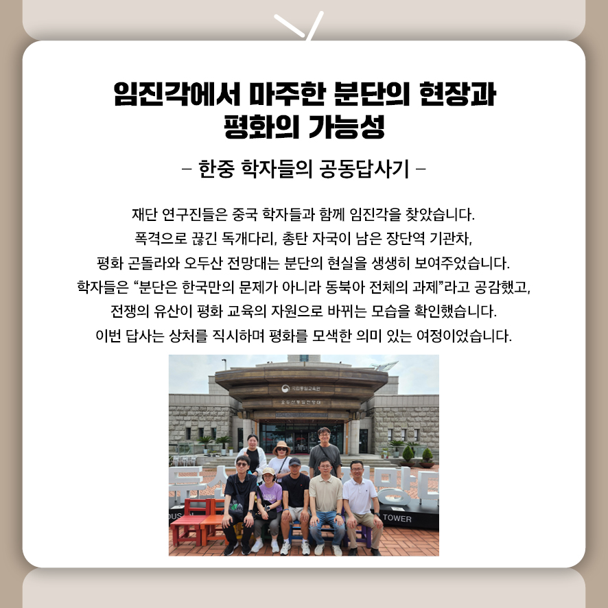 제목: 임진각에서 마주한 분단의 현장과 평화의 가능성 부제: 한중 학자들의 공동답사기 재단 연구진들은 중국 학자들과 함께 임진각을 찾았습니다.  폭격으로 끊긴 독개다리, 총탄 자국이 남은 장단역 기관차, 평화 곤돌라와 오두산 전망대는 분단의 현실을 생생히 보여주었습니다.  학자들은 “분단은 한국만의 문제가 아니라 동북아 전체의 과제”라고 공감했고,  전쟁의 유산이 평화 교육의 자원으로 바뀌는 모습을 확인했습니다.  이번 답사는 상처를 직시하며 평화를 모색한 의미 있는 여정이었습니다.