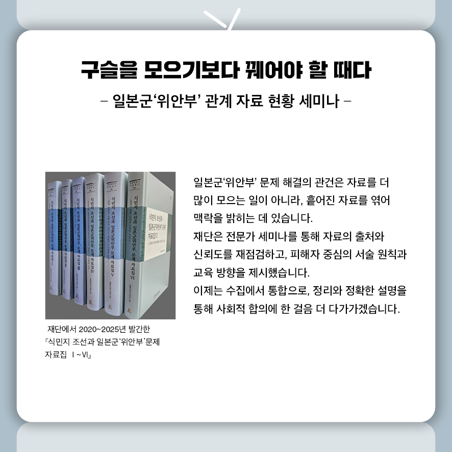 구슬을 모으기보다 꿰어야 할 때다 -일본군‘위안부’ 관계 자료 현황 세미나-  일본군‘위안부’ 문제 해결의 관건은 자료를 더 많이 모으는 일이 아니라,  흩어진 자료를 엮어 맥락을 밝히는 데 있습니다.  재단은 전문가 세미나를 통해 자료의 출처와 신뢰도를 재점검하고,  피해자 중심의 서술 원칙과 교육 방향을 제시했습니다.  이제는 수집에서 통합으로, 정리와 정확한 설명을 통해  사회적 합의에 한 걸음 더 다가가겠습니다.
