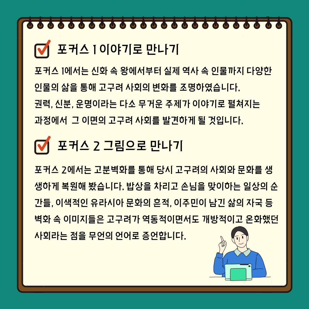 포커스 1 「이야기로 만나기」에서는 신화 속 왕에서부터 실제 역사 속 인물 까지 다양한 인물의 삶을 통해 고구려 사회의 변화를 조명합니다. 권력, 신분, 운명이라는 다소 무거운 주제가 이야기로 펼쳐지는 과정에서 독자들은 그 이 면의 고구려 사회를 발견하게 될 것입니다.포커스 2 「그림으로 만나기」에서는 고분벽화를 통해 당시 고구려의 사회와 문화를 생생하게 복원해 봅니다. 밥상을 차리고 손님을 맞이하는 일상의 순간 들, 이색적인 유라시아 문화의 흔적, 이주민이 남긴 삶의 자국 등 벽화 속 이미 지들은 고구려가 역동적이면서도 개방적이고 온화했던 사회라는 점을 무언의 언어로 증언합니다.