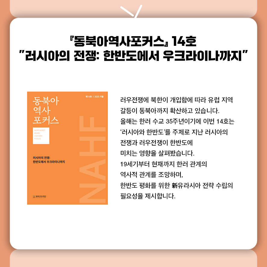 『동북아역사포커스』14호 "러시아의 전쟁: 한반도에서 우크라이나까지"  푸틴 대통령의 24년 만의 평양 방문과 약 3만 명의 북한군 우크라이나 파병으로  유럽 전쟁이 동북아까지 확산되고 있습니다.  한러 수교 35주년을 맞은 이번 14호는 '러시아와 한반도'를 기획주제로 선정해  러우전쟁이 동아시아 안보에 미치는 영향을 다각도로 분석했습니다.  유럽학자의 한반도 분석과 19세기부터 현재까지 한러 관계의 역사적 구조를 조망하며,  북핵 문제를 넘어서는 실효성 있는 新유라시아 전략 수립의 필요성을 제시합니다.