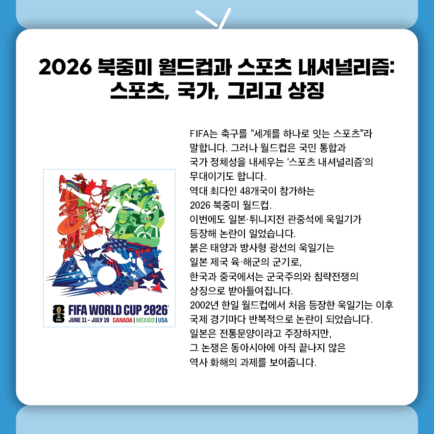 2026 북중미 월드컵과 스포츠 내셔널리즘: 스포츠, 국가, 그리고 상징 FIFA는 축구를 "세계를 하나로 잇는 스포츠"라 말합니다.  그러나 월드컵은 국민 통합과 국가 정체성을 내세우는  '스포츠 내셔널리즘'의 무대이기도 합니다. 역대 최다인 48개국이 참가하는 2026 북중미 월드컵.  이번에도 일본·튀니지전 관중석에 욱일기가 등장해 논란이 일었습니다.  붉은 태양과 방사형 광선의 욱일기는 일본 제국 육·해군의 군기로,  한국과 중국에서는 군국주의와 침략전쟁의 상징으로 받아들여집니다. 2002년 한일 월드컵에서 처음 등장한 욱일기는  이후 국제 경기마다 반복적으로 논란을 일으켰습니다.  일본은 전통문양이라고 주장하지만,  그 논쟁은 동아시아에 아직 끝나지 않은 역사 화해의 과제를 보여줍니다.