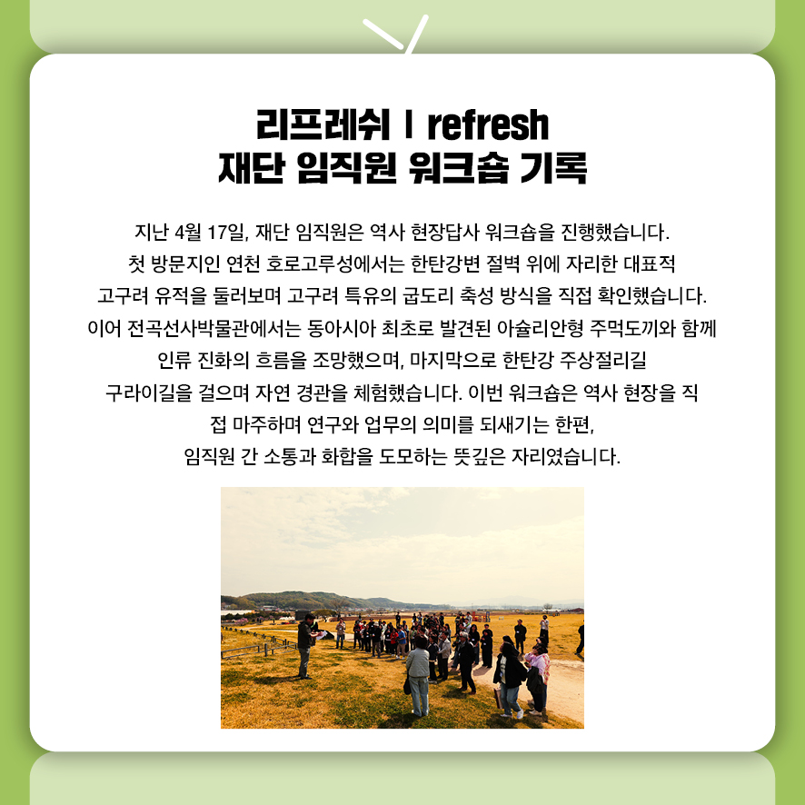 리프레쉬 | refresh 재단 임직원 워크숍 기록 지난 4월 17일, 재단 임직원은 역사 현장답사 워크숍을 진행했습니다. 첫 방문지인 연천 호로고루성에서는 한탄강변 절벽 위에 자리한  대표적 고구려 유적을 둘러보며 고구려 특유의 굽도리 축성 방식을 직접 확인했습니다.  이어 전곡선사박물관에서는 동아시아 최초로 발견된 아슐리안형 주먹도끼와 함께  인류 진화의 흐름을 조망했으며,  마지막으로 한탄강 주상절리길 구라이길을 걸으며 자연 경관을 체험했습니다.  이번 워크숍은 역사 현장을 직접 마주하며 연구와 업무의 의미를 되새기는 한편,  임직원 간 소통과 화합을 도모하는 뜻깊은 자리였습니다.