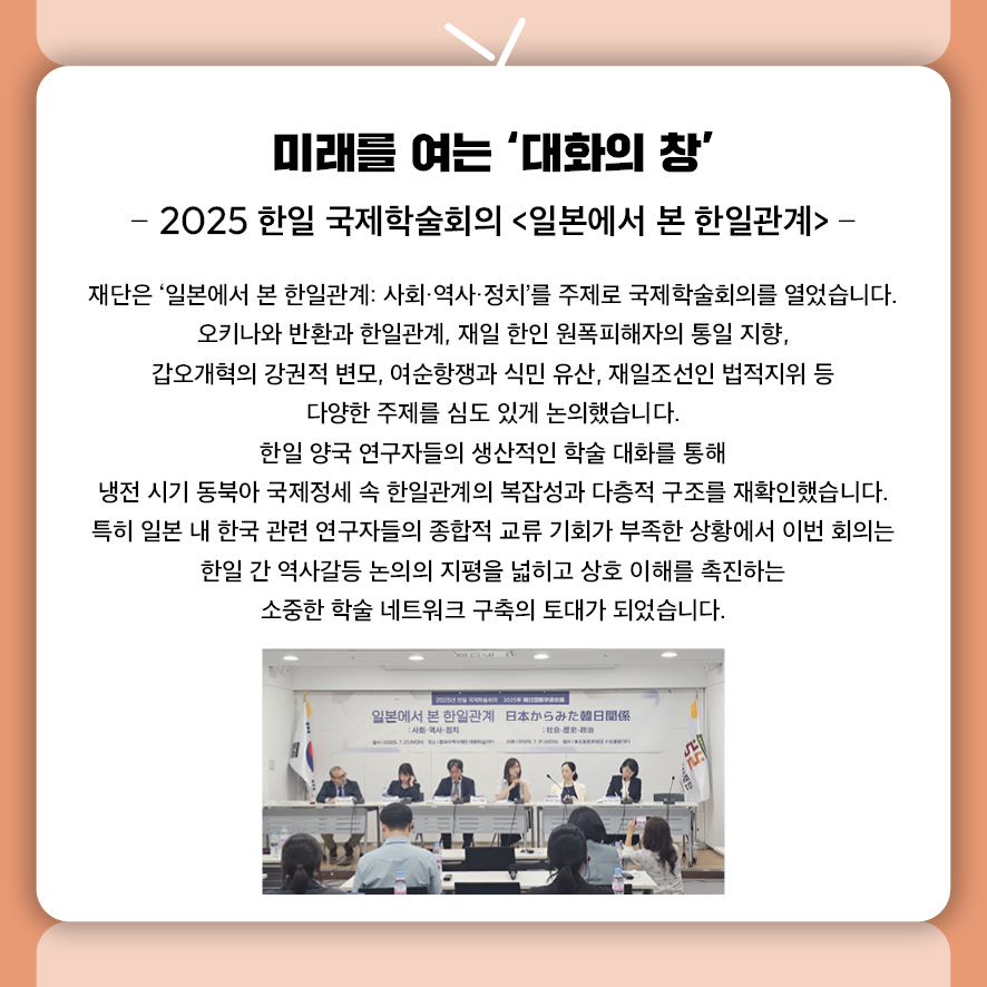 미래를 여는 ‘대화의 창’ - 2025 한일 국제학술회의 <일본에서 본 한일관계> -  7월 21일 '일본에서 본 한일관계: 사회·역사·정치'를 주제로 국제학술회의가 열렸습니다.  오키나와 반환과 한일관계, 재일 한인 원폭피해자의 통일 지향,  갑오개혁의 강권적 변모, 여순항쟁과 식민 유산, 재일조선인 법적지위 등  다양한 주제를 심도 있게 논의했습니다.  한일 양국 연구자들의 생산적인 학술 대화를 통해  냉전 시기 동북아 국제정세 속 한일관계의 복잡성과 다층적 구조를 재확인했습니다.  특히 일본 내 한국 관련 연구자들의 종합적 교류 기회가 부족한 상황에서 이번 회의는  한일 간 역사갈등 논의의 지평을 넓히고 상호 이해를 촉진하는  소중한 학술 네트워크 구축의 토대가 되었습니다.
